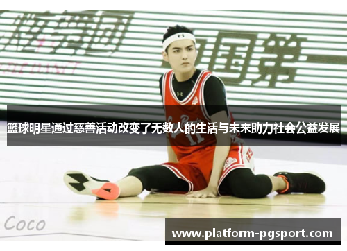 篮球明星通过慈善活动改变了无数人的生活与未来助力社会公益发展