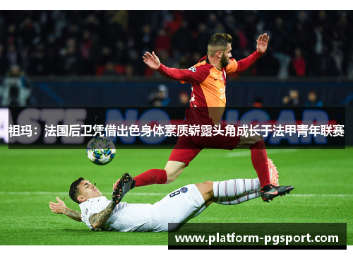 祖玛：法国后卫凭借出色身体素质崭露头角成长于法甲青年联赛