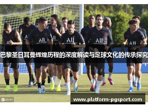 巴黎圣日耳曼辉煌历程的深度解读与足球文化的传承探究