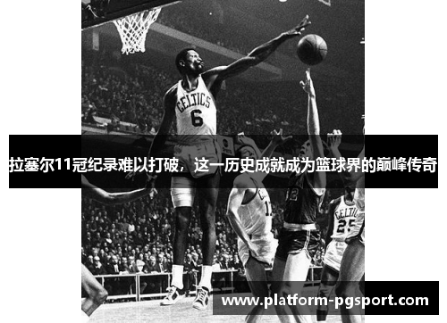 拉塞尔11冠纪录难以打破，这一历史成就成为篮球界的巅峰传奇