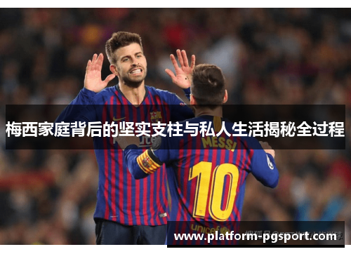 梅西家庭背后的坚实支柱与私人生活揭秘全过程