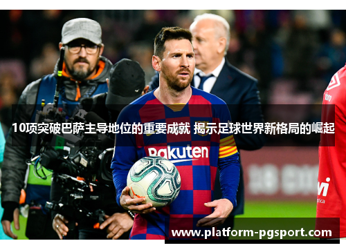 10项突破巴萨主导地位的重要成就 揭示足球世界新格局的崛起