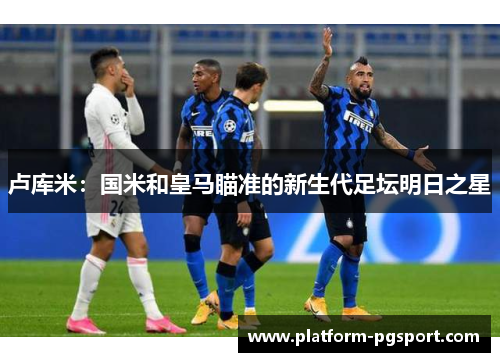 卢库米：国米和皇马瞄准的新生代足坛明日之星