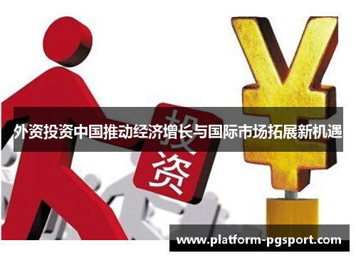 外资投资中国推动经济增长与国际市场拓展新机遇