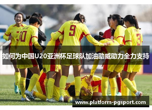 如何为中国U20亚洲杯足球队加油助威助力全力支持