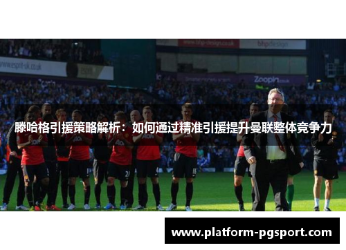 滕哈格引援策略解析：如何通过精准引援提升曼联整体竞争力