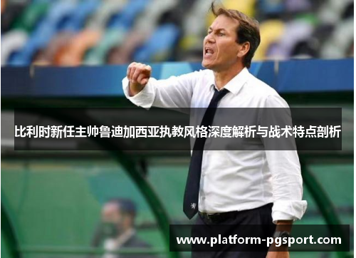 比利时新任主帅鲁迪加西亚执教风格深度解析与战术特点剖析