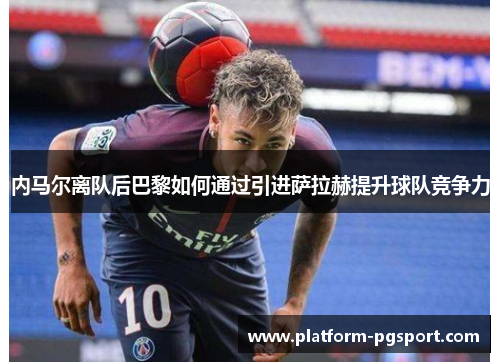 内马尔离队后巴黎如何通过引进萨拉赫提升球队竞争力
