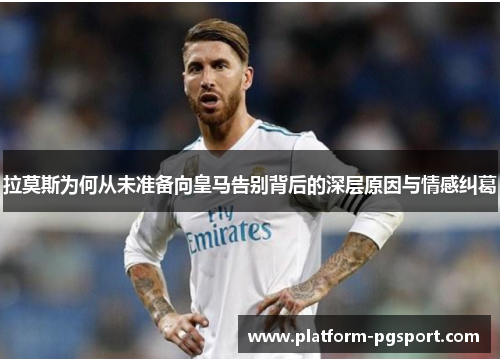拉莫斯为何从未准备向皇马告别背后的深层原因与情感纠葛