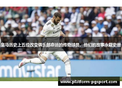 皇马历史上五位改变俱乐部命运的传奇球员，他们的故事永载史册