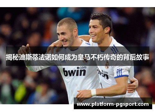揭秘迪斯蒂法诺如何成为皇马不朽传奇的背后故事