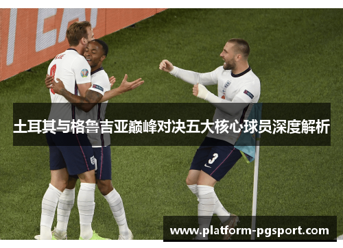 土耳其与格鲁吉亚巅峰对决五大核心球员深度解析