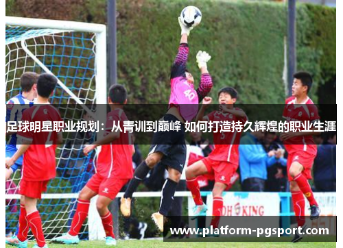足球明星职业规划：从青训到巅峰 如何打造持久辉煌的职业生涯